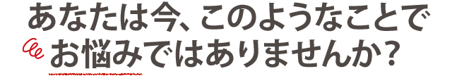 あなたは今、このようなことで お悩みではありませんか？ 